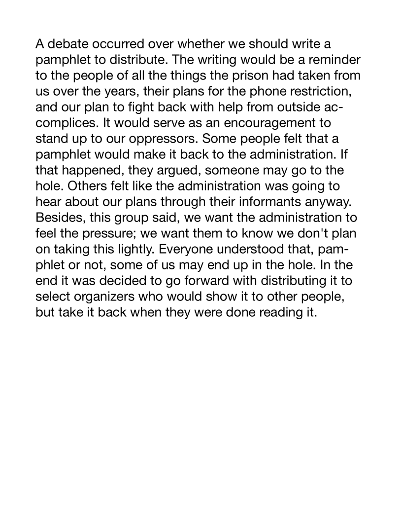 A debate occurred over whether we should write a
pamphlet to distribute. The writing would be a reminder
to the people of all the things the prison had taken from
us over the years, their plans for the phone restriction,
and our plan to fight back with help from outside ac-
complices. It would serve as an encouragement to
stand up to our oppressors. Some people felt that a
pamphlet would make it back to the administration. If
that happened, they argued, someone may go to the
hole. Others felt like the administration was going to
hear about our plans through their informants anyway.
Besides, this group said, we want the administration to
feel the pressure; we want them to know we don't plan
on taking this lightly. Everyone understood that, pam-
phlet or not, some of us may end up in the hole. In the
end it was decided to go forward with distributing it to
select organizers who would show it to other people,
but take it back when they were done reading it.
